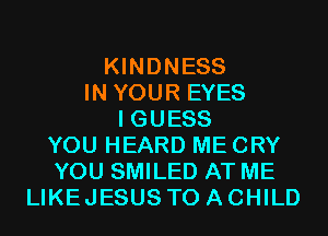 KINDNESS
IN YOUR EYES
I GUESS
YOU HEARD ME CRY
YOU SMILED AT ME
LIKEJESUS TO A CHILD