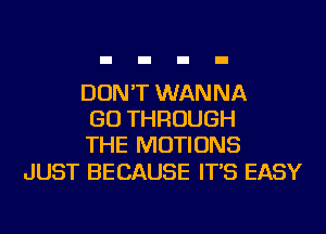 DON'T WANNA
GO THROUGH
THE MOTIONS

JUST BECAUSE IT'S EASY