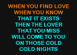 WHEN YOU FIND LOVE
WHEN YOU KNOW
THAT IT EXISTS
THEN THE LOVER
THAT YOU MISS
WILL COMETO YOU
ON THOSE COLD
COLD NIGHTS