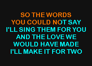 SO THEWORDS
YOU COULD NOT SAY
I'LL SING THEM FOR YOU
AND THE LOVEWE
WOULD HAVE MADE
I'LL MAKE IT FOR TWO