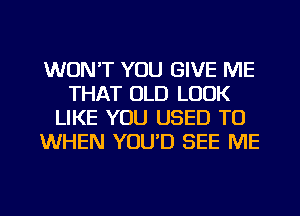 WON'T YOU GIVE ME
THAT OLD LOOK
LIKE YOU USED TO
WHEN YOU'D SEE ME

g