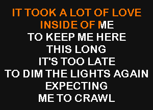 IT TOOK A LOT OF LOVE
INSIDEOF ME
TO KEEP ME HERE

THIS LONG

IT'S TOO LATE

T0 DIM THE LIGHTS AGAIN

EXPECTING

METO CRAWL