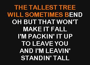 THE TALLEST TREE
WILL SOMETIMES BEND
0H BUT THAT WON'T
MAKE IT FALL
I'M PACKIN' IT UP
TO LEAVE YOU
AND I'M LEAVIN'
STANDIN' TALL