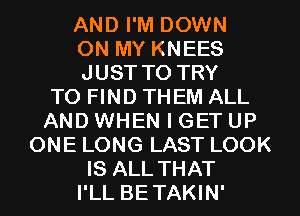 AND I'M DOWN
ON MY KNEES
JUST TO TRY
TO FIND THEM ALL
AND WHEN I GET UP
ONE LONG LAST LOOK
IS ALL THAT
I'LL BETAKIN'