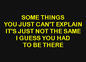 SOMETHINGS
YOU JUST CAN'T EXPLAIN
IT'S JUST NOT THE SAME
I GUESS YOU HAD
TO BETHERE