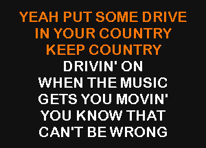 YEAH PUT SOME DRIVE
IN YOUR COUNTRY
KEEP COUNTRY
DRIVIN' 0N
WHEN THEMUSIC
GETS YOU MOVIN'
YOU KNOW THAT
CAN'T BEWRONG