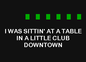IWAS SITTIN' AT ATABLE
IN A LI'ITLE CLUB
DOWNTOWN