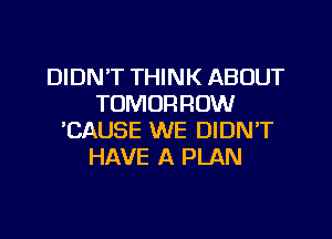 DIDN'T THINK ABOUT
TOMORROW
'CAUSE WE DIDN'T
HAVE A PLAN