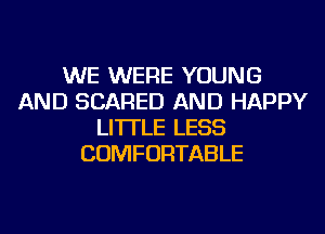WE WERE YOUNG
AND SCARED AND HAPPY
LI'ITLE LESS
COMFORTABLE