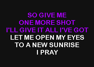 LET ME OPEN MY EYES
TO A NEW SUNRISE
I PRAY