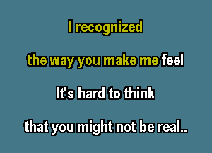 I recognized

the way you make me feel

IFS hard to think

that you might not be reaL