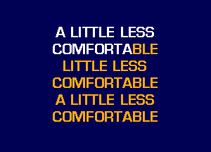 A LI'ITLE LESS
COMFORTABLE
LI'ITLE LESS
COMFORTABLE
A LITTLE LESS
COMFORTABLE

g