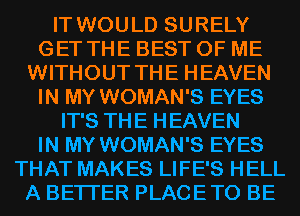IT WOULD SURELY
GET THE BEST OF ME
WITHOUT THE HEAVEN
IN MY WOMAN'S EYES
IT'S THE HEAVEN
IN MY WOMAN'S EYES
THAT MAKES LIFE'S HELL
A BETTER PLACETO BE