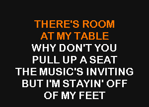 THERE'S ROOM
AT MY TABLE
WHY DON'T YOU
PULL UP A SEAT
THEMUSIC'S INVITING
BUT I'M STAYIN' OFF
OF MY FEET