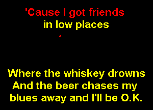 'Cause I got friends
in low places

Where the whiskey drowns
And the beer chases my
blues away and I'll be O.K.