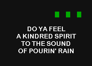 DO YA FEEL

A KINDRED SPIRIT
TO THE SOUND
OF POURIN' RAIN