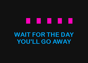 WAIT FOR THE DAY
YOU'LL GO AWAY