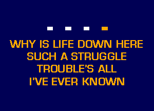 WHY IS LIFE DOWN HERE
SUCH A STRUGGLE
TROUBLE'S ALL

I'VE EVER KNOWN
