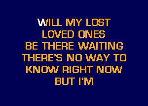 WILL MY LOST
LOVED ONES
BE THERE WAITING
THERE'S NO WAY TO
KNOW RIGHT NOW
BUT I'M