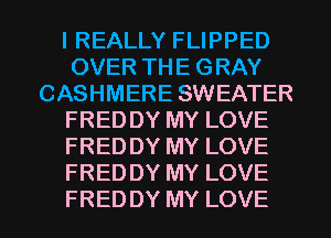 I REALLY FLIPPED
OVER TH E G RAY
CASHMERE SWEATER
FRED DY MY LOVE
FRED DY MY LOVE
FRED DY MY LOVE
FRED DY MY LOVE