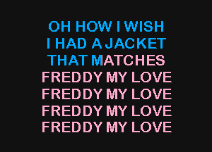 OH HOW I WISH

I HAD AJACKET

THAT MATCHES
FREDDY MY LOVE
FREDDY MY LOVE
FREDDY MY LOVE

FREDDY MY LOVE l
