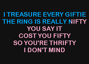ITREASURE EVERYGIFTIE
THE RING IS REALLY NIFTY
YOU SAY IT
COST YOU FIFTY
SO YOU'RETHRIFTY
I DON'T MIND
