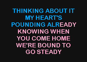 THINKING ABOUT IT
MY HEART'S
POUNDING ALREADY
KNOWING WHEN
YOU COME HOME

WE'RE BOUND TO
GO STEADY