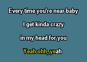 Every time you're near baby

I get kinda crazy

in my head for you

Yeah ohh, yeah