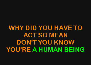 WHY DID YOU HAVE TO

ACT 80 MEAN
DON'T YOU KNOW
YOU'RE A HUMAN BEING