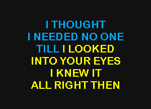 ITHOUGHT
I NEEDED NO ONE
TILLI LOOKED
INTO YOUR EYES
IKNEW IT

ALL RIGHT THEN I