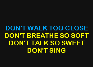 DON'T WALK T00 CLOSE
DON'T BREATHE SO SOFT
DON'T TALK SO SWEET
DON'T SING