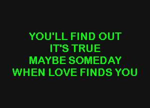 YOU'LL FIND OUT
IT'S TRUE

MAYBE SOMEDAY
WHEN LOVE FINDS YOU