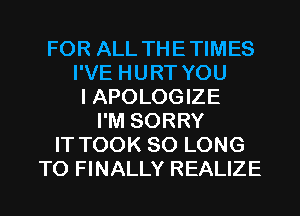 FOR ALL THETIMES
I'VE HURT YOU
I APOLOGIZE
I'M SORRY
IT TOOK SO LONG
T0 FINALLY REALIZE