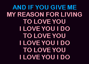 AND IF YOU GIVE ME
MY REASON FOR LIVING
TO LOVE YOU
I LOVE YOU I DO
TO LOVE YOU
I LOVE YOU I DO
TO LOVE YOU
I LOVE YOU I DO