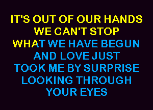 IT'S OUT OF OUR HANDS
WE CAN'T STOP
WHATWE HAVE BEGUN
AND LOVEJUST
TOOK ME BY SURPRISE

LOOKING THROUGH
YOUR EYES