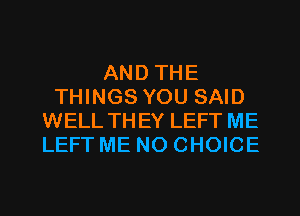 AND THE
THINGS YOU SAID
WELL THEY LEFT ME
LEFT ME N0 CHOICE