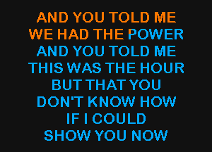 AND YOU TOLD ME
WE HAD THE POWER
AND YOU TOLD ME
THIS WAS THE HOUR
BUTTHAT YOU
DON'T KNOW HOW
IF I COULD
SHOW YOU NOW