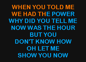 WHEN YOU TOLD ME
WE HAD THE POWER
WHY DID YOU TELL ME
NOW WAS THE HOUR
BUT YOU
DON'T KNOW HOW
0H LET ME
SHOW YOU NOW