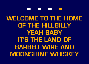 WELCOME TO THE HOME
OF THE HILLBILLY
YEAH BABY
IT'S THE LAND OF
BARBED WIRE AND
MOUNSHINE WHISKEY