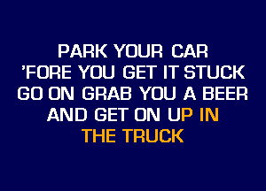 PARK YOUR CAR
'FORE YOU GET IT STUCK
GO ON GRAB YOU A BEER

AND GET ON UP IN
THE TRUCK