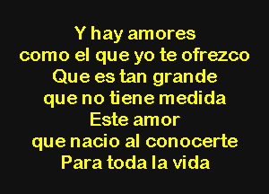 Y hay amores
como el que yo te ofrezco
Que es tan grande
que no tiene medida
Este amor
que nacio al conocerte
Para toda la Vida