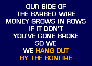 OUR SIDE OF
THE BARBED WIRE
MONEY GROWS IN ROWS
IF IT DON'T
YOU'VE GONE BROKE
SO WE
WE HANG OUT
BY THE BONFIRE