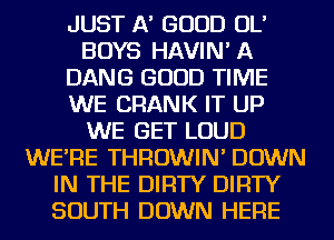 JUST A' GOOD OL'
BOYS HAVIN' A
DANG GOOD TIME
WE CRANK IT UP
WE GET LOUD
WE'RE THROWIN' DOWN
IN THE DIRTY DIRTY
SOUTH DOWN HERE