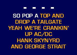 50 POP A TOP AND
DROP A TAILGATE
YEAH WE'RE CRANKIN'
UP ACJDC
HANK SKYNYRD
AND GEORGE STRAIT
