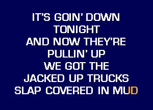 IT'S GOIN' DOWN
TONIGHT
AND NOW THEYRE
PULLIN' UP
WE GOT THE
JACKED UP TRUCKS
SLAP COVERED IN MUD