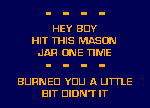 HEY BOY
HIT THIS MASON
JAR ONE TIME

BURNED YOU A LITTLE
BIT DIDN'T IT