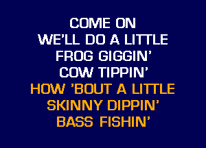 COME ON
WE'LL DO A LITTLE
FROG GIGGIN'
COW TIPPIN'
HOW BOUT A LITTLE
SKINNY DIPPIN'
BASS FISHIN'