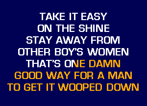 TAKE IT EASY
ON THE SHINE
STAY AWAY FROM
OTHER BOYS WOMEN
THAT'S ONE DAMN
GOOD WAY FOR A MAN
TO GET IT WUUPED DOWN