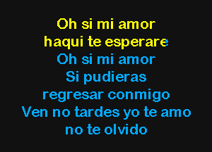 Oh si mi amor
haqui te esperare
Oh si mi amor
Si pudieras
regresar conmigo
Ven no tardes yo te amo

no te olvido l