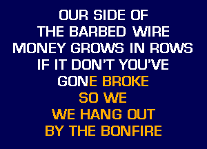 OUR SIDE OF
THE BARBED WIRE
MONEY GROWS IN ROWS
IF IT DON'T YOU'VE
GONE BROKE
SO WE
WE HANG OUT
BY THE BONFIRE